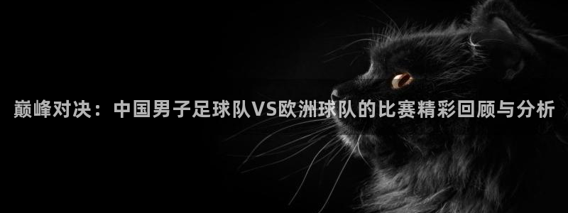 意昂4娱乐官网入口：巅峰对决：中国男子足球队VS欧洲球队的比
